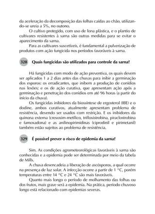 da aceleração da decomposição das folhas caídas ao chão, utilizan-
do-se ureia a 5%, no outono.
O cultivo protegido, com uso de lona plástica, e o plantio de
cultivares resistentes à sarna são outras medidas para se evitar o
aparecimento da sarna.
Para as cultivares suscetíveis, é fundamental a pulverização de
produtos com ação fungicida nos períodos favoráveis à sarna.
328	 Quais fungicidas são utilizados para controle da sarna?
Há fungicidas com modo de ação preventiva, os quais devem
ser aplicados 1 a 2 dias antes das chuvas para inibir a germinação
dos esporos: os erradicantes, que inibem a produção de conídios
nas lesões; e os de ação curativa, que apresentam ação após a
germinação e penetração dos conídios em até 96 horas (a partir do
início da chuva).
Os fungicidas inibidores da biossíntese de ergosterol (IBE) e o
dodine, ambos curativos, atualmente apresentam problema de
resistência, devendo ser usados com restrição. E os inibidores da
quinona externa (cresoxim-metílico, trifloxistrobina, piraclostrobina
e famoxadona) e as anilinopirimidinas (ciprodinil e pirimetanil)
também estão sujeitos ao problema de resistência.
329	 É possível prever o risco de epidemia da sarna?
Sim. As condições agrometeorológicas favoráveis à sarna são
conhecidas e a epidemia pode ser determinada por meio da tabela
de Mills.
A chuva desencadeia a liberação de ascósporos, a qual ocorre
na presença de luz solar. A infecção ocorre a partir de 1 °C, porém
temperaturas entre 14 °C e 24 °C são mais favoráveis.
Quanto mais longo o período de molhamento das folhas ou
dos frutos, mais grave será a epidemia. Na prática, período chuvoso
longo está relacionado com epidemias severas.
 