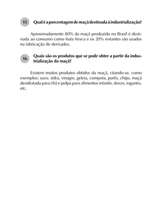 15	 Qualéaporcentagemdemaçãdestinadaàindustrialização?
Aproximadamente 80% da maçã produzida no Brasil é desti­
nada ao consumo como fruta fresca e os 20% restantes são usados
na fabricação de derivados.
16	
Quais são os produtos que se pode obter a partir da indus­
trialização da maçã?
Existem muitos produtos obtidos da maçã, citando-se, como
exemplos: suco, sidra, vinagre, geleia, compota, purês, chips, maçã
desidratada para chá e polpa para alimentos infantis, doces, iogurtes,
etc.
 