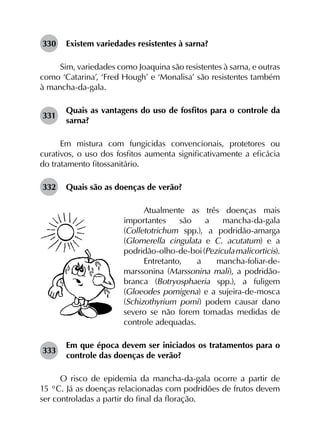330	 Existem variedades resistentes à sarna?
Sim, variedades como Joaquina são resistentes à sarna, e outras
como ‘Catarina’, ‘Fred Hough’ e ‘Monalisa’ são resistentes também
à mancha-da-gala.
331	
Quais as vantagens do uso de fosfitos para o controle da
sarna?
Em mistura com fungicidas convencionais, protetores ou
curativos, o uso dos fosfitos aumenta significativamente a eficácia
do tratamento fitossanitário.
332	 Quais são as doenças de verão?
Atualmente as três doenças mais
impor­tantes são a mancha-da-gala
(Colletotrichum spp.), a podridão-amarga
(Glomerella cingulata e C. acutatum) e a
podridão-olho-de-boi(Peziculamalicorticis).
Entretanto, a mancha-foliar-de-
marssonina (Marssonina mali), a podridão-
branca (Botryosphaeria spp.), a fuligem
(Gloeodes pomigena) e a sujeira-de-mosca
(Schizothyrium pomi) podem causar dano
severo se não forem tomadas medidas de
controle adequadas.
333	
Em que época devem ser iniciados os tratamentos para o
controle das doenças de verão?
O risco de epidemia da mancha-da-gala ocorre a partir de
15 °C. Já as doenças relacionadas com podridões de frutos devem
ser controladas a partir do final da floração.
 