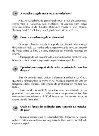 334	 A mancha-da-gala ataca todas as variedades?
Não. As variedades do grupo ‘Delicious’ e seus descendentes,
como ‘Fuji’ e ‘Catarina’, são resistentes. Já aquelas com carga
genética similar à da ‘Golden Delicious’ (‘Gala’ e seus clones,
‘Granny Smith’, ‘Pink Lady’, etc.) geralmente são suscetíveis.
335	 Como a mancha-da-gala se dissemina?
O fungo sobrevive na planta e pode ser disseminado a longa
distância por meio das mudas e de equipamentos de armazenamento
de frutos como os bins, e a curta distância por meio de respingo de
chuva.
O fungo pode ser disseminado a curta distância também pelo
homem e por insetos, máquinas e implementos agrícolas.
336	
É possível prever o período de maior ocorrência da mancha-
da-gala?
Sim. O período mais crítico é durante a colheita da ‘Gala’,
quando a temperatura se eleva e há restrição quanto ao uso de
fungicidas mais eficazes, em virtude do problema de resíduo nas
frutas.
Desse modo, o controle químico deve ser iniciado já na
primavera para começar a colheita com as plantas sadias. Em
temperaturas superiores a 15 °C, dois ou mais dias consecutivos de
chuva são de risco alto.
337	
Quais os fungicidas utilizados para controle da mancha-
da-gala?
Os mais eficientes são os ditiocarbamatos (mancozebe, propi­
nebe e metiram) e a ditianona, seguidos de fluazinam, clorotalonil,
captan e folpet.
 