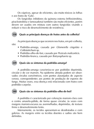 Os cúpricos, apesar de eficientes, são muito tóxicos às folhas
e aos frutos da ‘Gala’.
Os fungicidas inibidores da quinona externa (trifloxistrobina,
piraclostrobina e famoxadona) também são muito eficientes, porém
devem ser usados em mistura com outros fungicidas visando a
reduzir o risco de desenvolvimento de resistência.
338	 Quais as principais doenças de frutos antes da colheita?
As principais doenças que ocorrem nos frutos, em pré-colheita,
são:
•	 Podridão-amarga, causada por Glomerella cingulata e
Colletotrichum sp.
•	 Podridão-olho-de-boi, causada por Pezicula malicorticis.
•	 Podridão-branca, causada por Botryosphaeria sp.
339	 Quais são os sintomas da podridão-amarga?
A podridão-amarga caracteriza-se por podridão deprimida,
circular e de cor marrom. Na epiderme afetada podem ser obser­
vados círculos concêntricos, com pontos alaranjados de aspecto
ceroso, correspondentes aos pontos de produção de esporos do
fungo. Muitas vezes, essa doença está relacionada com frutos com
podridão-carpelar.
340	 Quais são os sintomas da podridão-olho-de-boi?
A podridão é caracterizada por coloração marrom-clara com
o centro amarelo-pálido, de forma quase circular, às vezes com
margens marrom-escuras ou avermelhadas, deprimidas, de textura
firme e desenvolvimento lento.
Internamente, os tecidos apresentam-se desidratados e com
galerias. As margens entre os tecidos doentes e sadios são bem
definidas.
 