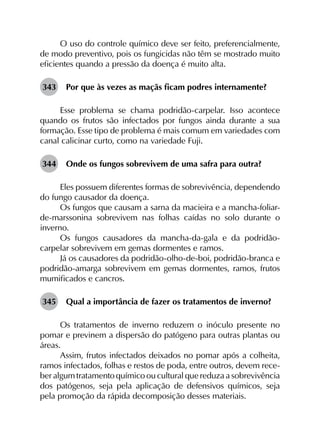 O uso do controle químico deve ser feito, preferencialmente,
de modo preventivo, pois os fungicidas não têm se mostrado muito
eficientes quando a pressão da doença é muito alta.
343	 Por que às vezes as maçãs ficam podres internamente?
Esse problema se chama podridão-carpelar. Isso acontece
quando os frutos são infectados por fungos ainda durante a sua
formação. Esse tipo de problema é mais comum em variedades com
canal calicinar curto, como na variedade Fuji.
344	 Onde os fungos sobrevivem de uma safra para outra?
Eles possuem diferentes formas de sobrevivência, dependendo
do fungo causador da doença.
Os fungos que causam a sarna da macieira e a mancha-foliar-
de-marssonina sobrevivem nas folhas caídas no solo durante o
inverno.
Os fungos causadores da mancha-da-gala e da podridão-
carpelar sobrevivem em gemas dormentes e ramos.
Já os causadores da podridão-olho-de-boi, podridão-branca e
podridão-amarga sobrevivem em gemas dormentes, ramos, frutos
mumificados e cancros.
345	 Qual a importância de fazer os tratamentos de inverno?
Os tratamentos de inverno reduzem o inóculo presente no
pomar e previnem a dispersão do patógeno para outras plantas ou
áreas.
Assim, frutos infectados deixados no pomar após a colheita,
ramos infectados, folhas e restos de poda, entre outros, devem rece­
ber algum tratamento químico ou cultural que reduza a sobrevivência
dos patógenos, seja pela aplicação de defensivos químicos, seja
pela promoção da rápida decomposição desses materiais.
 