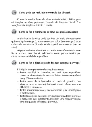 352	 Como pode ser realizado o controle das viroses?
O uso de mudas livres de vírus (material elite), obtidas pela
eliminação de vírus, processo chamado de limpeza clonal, é a
solução mais simples, eficiente e barata.
353	 Como se faz a eliminação de vírus das plantas matrizes?
A eliminação do vírus pode ser feita por meio de tratamento
químico (quimioterapia), tratamento com calor (termoterapia) e/ou
cultura de meristemas (tipo de tecido vegetal teoricamente livre de
vírus).
As plantas de macieira oriundas de sementes são naturalmente
livres de vírus, mas não são adequadas como porta-enxertos por
causa de sua variabilidade genética.
354	 Como se faz o diagnóstico de doenças causadas por vírus?
Principalmente por meio dos seguintes testes:
•	 Testes sorológicos baseados em anticorpos específicos
contra os vírus – teste de enzyme linked immunonosorbent
assay (Elisa) e variantes .
•	 Testes moleculares baseados no material genético dos
vírus – reverse transcriptase-polimerase chain reaction
(RT-PCR) e variantes .
•	 Testes imunomoleculares, que combinam testes sorológicos
e moleculares.
•	 Testes biológicos, baseados em plantas indicadoras lenhosas
e herbáceas que, geralmente, mostram uma reação visível a
olho nu quando infectadas por vírus.
 