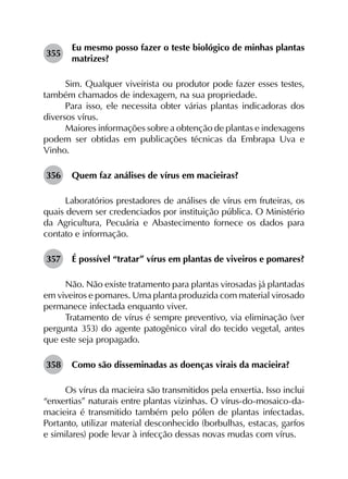 355	
Eu mesmo posso fazer o teste biológico de minhas plantas
matrizes?
Sim. Qualquer viveirista ou produtor pode fazer esses testes,
também chamados de indexagem, na sua propriedade.
Para isso, ele necessita obter várias plantas indicadoras dos
diversos vírus.
Maiores informações sobre a obtenção de plantas e indexagens
podem ser obtidas em publicações técnicas da Embrapa Uva e
Vinho.
356	 Quem faz análises de vírus em macieiras?
Laboratórios prestadores de análises de vírus em fruteiras, os
quais devem ser credenciados por instituição pública. O Ministério
da Agricultura, Pecuária e Abastecimento fornece os dados para
contato e informação.
357	 É possível “tratar” vírus em plantas de viveiros e pomares?
Não. Não existe tratamento para plantas virosadas já plantadas
em viveiros e pomares. Uma planta produzida com material virosado
permanece infectada enquanto viver.
Tratamento de vírus é sempre preventivo, via eliminação (ver
pergunta 353) do agente patogênico viral do tecido vegetal, antes
que este seja propagado.
358	 Como são disseminadas as doenças virais da macieira?
Os vírus da macieira são transmitidos pela enxertia. Isso inclui
“enxertias” naturais entre plantas vizinhas. O vírus-do-mosaico-da-
macieira é transmitido também pelo pólen de plantas infectadas.
Portanto, utilizar material desconhecido (borbulhas, estacas, garfos
e similares) pode levar à infecção dessas novas mudas com vírus.
 