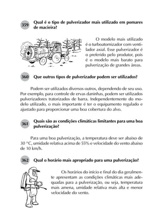 359	
Qual é o tipo de pulverizador mais utilizado em pomares
de macieira?
O modelo mais utilizado
é o turboatomizador com venti-
lador axial. Esse pulverizador é
o preferido pelo produtor, pois
é o modelo mais barato para
pulverização de grandes áreas.
360	 Que outros tipos de pulverizador podem ser utilizados?
Podem ser utilizados diversos outros, dependendo de seu uso.
Por exemplo, para controle de ervas daninhas, podem ser utilizados
pulverizadores tratorizados de barra. Independentemente do mo­
delo utilizado, o mais importante é ter o equipamento regulado e
ajustado para proporcionar uma boa cobertura do alvo.
361	
Quais são as condições climáticas limitantes para uma boa
pulverização?
Para uma boa pulverização, a temperatura deve ser abaixo de
30 °C, umidade relativa acima de 55% e velocidade do vento abaixo
de 10 km/h.
362	 Qual o horário mais apropriado para uma pulverização?
Os horários do início e final do dia geralmen-
te apresentam as condições climáticas mais ade-
quadas para a pulverização, ou seja, temperatura
mais amena, umidade relativa mais alta e menor
velocidade do vento.
 