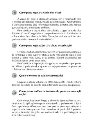 363	 Como posso regular a vazão dos bicos?
A vazão dos bicos é obtida de acordo com o modelo do bico
e pressão de trabalho recomendada pelo fabricante. Normalmente
o fabricante fornece essa informação na forma de tabela do manual
que acompanha o conjunto de bicos.
Para verificar a vazão, deve ser coletada a água de cada bico
durante 30 ou 60 segundos e compará-los entre si. A variação de
volume deve ficar abaixo de 10%. Variações maiores indicam des­
gaste excessivo ou entupimento do bico.
364	 Como posso regular/ajustar a altura de aplicação?
Os bicos do turboatomizador devem ser posicionados (ângulo)
de forma que o bico superior atinja a parte mais alta da copa, o bico
inferior a parte mais baixa, e os demais fiquem distribuídos em
distâncias iguais entre esses dois.
Para verificar a deposição das gotas ao longo da copa, pode-
se utilizar o padronizador, que é um equipamento composto por
coletores nas diferentes alturas.
365	 Qual é o volume de calda recomendado?
Em geral se utiliza volumes de 600 L/ha a 2.000 L/ha. O volume
deve ser decidido de acordo com o tamanho da copa das plantas.
366	
Como posso verificar o tamanho de gotas em uma apli­
cação?
Com um pulverizador limpo e cheio de água, realiza-se uma
simulação da aplicação em plantas contendo papel sensível a água.
Esse papel é específico para esse uso, pois as gotas que atingem o
papel fazem com que ele fique colorido. A partir daí é possível
medir o tamanho da gota, sua uniformidade e a porcentagem de
área coberta com elas.
 