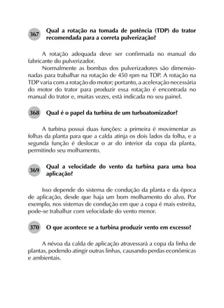 367	
Qual a rotação na tomada de potência (TDP) do trator
recomendada para a correta pulverização?
A rotação adequada deve ser confirmada no manual do
fabricante do pulverizador.
Normalmente as bombas dos pulverizadores são dimensio­
nadas para trabalhar na rotação de 450 rpm na TDP. A rotação na
TDP varia com a rotação do motor; portanto, a aceleração necessária
do motor do trator para produzir essa rotação é encontrada no
manual do trator e, muitas vezes, está indicada no seu painel.
368	 Qual é o papel da turbina de um turboatomizador?
A turbina possui duas funções: a primeira é movimentar as
folhas da planta para que a calda atinja os dois lados da folha, e a
segunda função é deslocar o ar do interior da copa da planta,
permitindo seu molhamento.
369	
Qual a velocidade do vento da turbina para uma boa
aplicação?
Isso depende do sistema de condução da planta e da época
de aplicação, desde que haja um bom molhamento do alvo. Por
exemplo, nos sistemas de condução em que a copa é mais estreita,
pode-se trabalhar com velocidade do vento menor.
370	 O que acontece se a turbina produzir vento em excesso?
A névoa da calda de aplicação atravessará a copa da linha de
plantas, podendo atingir outras linhas, causando perdas econômicas
e ambientais.
 