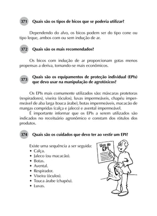 371	 Quais são os tipos de bicos que se poderia utilizar?
Dependendo do alvo, os bicos podem ser do tipo cone ou
tipo leque, ambos com ou sem indução de ar.
372	 Quais são os mais recomendados?
Os bicos com indução de ar proporcionam gotas menos
propensas a deriva, tornando-se mais econômicos.
373	
Quais são os equipamentos de proteção individual (EPIs)
que devo usar na manipulação de agrotóxicos?
Os EPIs mais comumente utilizados são: máscaras protetoras
(respiradores), viseira (óculos), luvas impermeáveis, chapéu imper-
meável de aba larga (touca árabe), botas impermeáveis, macacão de
mangas compridas (calça e jaleco) e avental impermeável.
É importante informar que os EPIs a serem utilizados são
indicados no receituário agronômico e constam dos rótulos dos
produtos.
374	 Quais são os cuidados que devo ter ao vestir um EPI?
Existe uma sequência a ser seguida:
•	 Calça.
•	 Jaleco (ou macacão).
•	 Botas.
•	 Avental.
•	 Respirador.
•	 Viseira (óculos).
•	 Touca árabe (chapéu).
•	 Luvas.
 