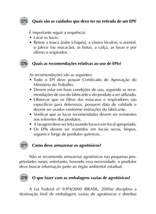 375	 Quais são os cuidados que devo ter na retirada de um EPI?
É importante seguir a sequência:
•	 Lavar as luvas.
•	 Retirar a touca árabe (chapéu), a viseira (óculos), o avental,
o jaleco (ou macacão), as botas, a calça, as luvas e por
último o respirador.
376	 Quais as recomendações relativas ao uso de EPIs?
As recomendações são as seguintes:
•	 Todo o EPI deve possuir Certificado de Aprovação do
Ministério do Trabalho.
•	 Devem estar em boas condições de uso, seguindo as reco-
mendações de uso do fabricante e do produto a ser utilizado.
•	 Observar que os filtros das máscaras e respiradores são
específicos para defensivos, possuem data de validade e
devem ser usados conforme instruções do fabricante.
•	 Verificar que as luvas recomendadas devem ser resistentes
aos solventes dos produtos.
•	 A lavagem deve ser feita usando luvas e em local apropriado.
•	 Os EPIs devem ser mantidos em locais secos, limpos,
seguros e longe de produtos químicos.
377	 Como devo armazenar os agrotóxicos?
Não se recomenda armazenar agrotóxicos nas pequenas pro-
priedades rurais; entretanto, havendo essa necessidade, o produtor
deve buscar informação junto ao órgão ambiental estadual.
378	 O que fazer com as embalagens vazias de agrotóxicos?
A Lei Federal nº 9.974/2000 (BRASIL, 2000a) disciplina a
destinação final de embalagens vazias de agrotóxicos e distribui
 