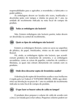 responsabilidades para o agricultor, o revendedor, o fabricante e o
poder público.
As embalagens devem ser lavadas três vezes, inutilizadas e
devolvidas junto com tampas e rótulos no prazo de 1 ano, na
unidade de recebimento indicada na nota fiscal de compra do
produto.
379	 Todas as embalagens são laváveis?
Não. Existem embalagens não laváveis; porém, todas devem
ser devolvidas na central de recebimento.
380	 Quais os tipos de embalagens não laváveis?
Existem as embalagens flexíveis, como os sacos ou saquinhos
de plástico, de papel, metalizados, mistos ou de outro material
flexível.
Há, ainda, as embalagens rígidas não laváveis, que acondi­
cionam produtos de tratamento de sementes, e as embalagens
secundárias, como as caixas de papelão, cartuchos de cartolina e
fibrolatas, as quais não entram diretamente em contato com os
produtos.
381	 Onde devo descartar septos de feromônios usados?
A destinação de septos de feromônios usados e seus invólucros
é regida pela Lei Federal nº 9.974/2000 (BRASIL, 2000), que deter­
mina sua devolução no prazo de 1 ano na unidade de recebimento
indicada na nota fiscal de compra do produto.
382	 O que fazer se houver sobra de calda no tanque?
O produtor deve preparar o volume de calda de acordo com
a área a ser tratada para evitar sobras. Pequenos volumes podem ser
 