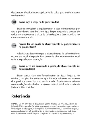 descartados direcionando a aplicação da calda para o solo na área
recém-tratada.
383	 Como faço a limpeza do pulverizador?
Deve-se enxaguar o equipamento e seus componentes por
fora e por dentro com bastante água limpa, forçando-a através de
todos os componentes e bicos de pulverização, e descartando-a no
campo recém-tratado.
384	
Preciso ter um ponto de abastecimento de pulverizadores
na propriedade?
A legislação determina que o abastecimento de pulverizadores
ocorra em local adequado. Um ponto de abastecimento é o local
mais adequado para essa ação.
385	
Como deve ser construído o ponto de abastecimento de
pulverizadores?
Deve contar com um fornecimento de água limpa e, no
mínimo, um piso impermeável que impeça acidentes no manejo
dos produtos antes do preparo da calda. Tecnicamente existem
recomendações detalhadas de como construir tais locais no site da
Embrapa Uva e Vinho.
Referência
BRASIL. Lei n° 9.974 de 6 de julho de 2000. Altera a Lei nº 7.802, de 11 de
julho de 1989, que dispõe sobre a pesquisa, a experimentação, a produção, a
embalagem e rotulagem, o transporte, o armazenamento, a comercialização, a
propaganda comercial, a utilização, a importação, a exportação, o destino
final dos resíduos e embalagens, o registro, a classificação, o controle, a
 