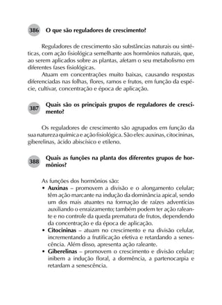 386	 O que são reguladores de crescimento?
Reguladores de crescimento são substâncias naturais ou sinté­
ticas, com ação fisiológica semelhante aos hormônios naturais, que,
ao serem aplicados sobre as plantas, afetam o seu metabolismo em
diferentes fases fisiológicas.
Atuam em concentrações muito baixas, causando respostas
diferenciadas nas folhas, flores, ramos e frutos, em função da espé­
cie, cultivar, concentração e época de aplicação.
387	
Quais são os principais grupos de reguladores de cresci­
mento?
Os reguladores de crescimento são agrupados em função da
sua naturezaquímica eaçãofisiológica. Sãoeles: auxinas, citocininas,
giberelinas, ácido abiscísico e etileno.
388	
Quais as funções na planta dos diferentes grupos de hor­
mônios?
As funções dos hormônios são:
•	 Auxinas – promovem a divisão e o alongamento celular;
têm ação marcante na indução da dominância apical, sendo
um dos mais atuantes na formação de raízes adventícias
auxiliando o enraizamento; também podem ter ação ralean­
te e no controle da queda prematura de frutos, dependendo
da concentração e da época de aplicação.
•	 Citocininas – atuam no crescimento e na divisão celular,
incrementando a frutificação efetiva e retardando a senes­
cência. Além disso, apresenta ação raleante.
•	 Giberelinas – promovem o crescimento e divisão celular;
inibem a indução floral, a dormência, a partenocarpia e
retardam a senescência.
 