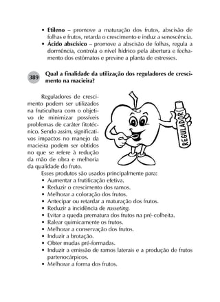 •	 Etileno – promove a maturação dos frutos, abscisão de
folhas e frutos, retarda o crescimento e induz a senescência.
•	 Ácido abscísico – promove a abscisão de folhas, regula a
dormência, controla o nível hídrico pela abertura e fecha­
mento dos estômatos e previne a planta de estresses.
389	
Qual a finalidade da utilização dos reguladores de cresci­
mento na macieira?
Reguladores de cresci-
mento podem ser utilizados
na fruticultura com o objeti-
vo de minimizar possíveis
problemas de caráter fitotéc-
nico. Sendo assim, significati-
vos impactos no manejo da
macieira podem ser obtidos
no que se refere à redução
da mão de obra e melhoria
da qualidade do fruto.
Esses produtos são usados principalmente para:
•	 Aumentar a frutificação efetiva.
•	 Reduzir o crescimento dos ramos.
•	 Melhorar a coloração dos frutos.
•	 Antecipar ou retardar a maturação dos frutos.
•	 Reduzir a incidência de russeting.
•	 Evitar a queda prematura dos frutos na pré-colheita.
•	 Ralear quimicamente os frutos.
•	 Melhorar a conservação dos frutos.
•	 Induzir a brotação.
•	 Obter mudas pré-formadas.
•	 Induzir a emissão de ramos laterais e a produção de frutos
partenocárpicos.
•	 Melhorar a forma dos frutos.
 