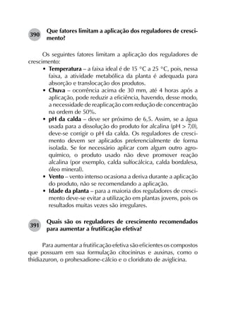 390	
Que fatores limitam a aplicação dos reguladores de cresci­
mento?
Os seguintes fatores limitam a aplicação dos reguladores de
crescimento:
•	 Temperatura – a faixa ideal é de 15 °C a 25 °C, pois, nessa
faixa, a atividade metabólica da planta é adequada para
absorção e translocação dos produtos.
•	 Chuva – ocorrência acima de 30 mm, até 4 horas após a
aplicação, pode reduzir a eficiência, havendo, desse modo,
a necessidade de reaplicação com redução de concentração
na ordem de 50%.
•	 pH da calda – deve ser próximo de 6,5. Assim, se a água
usada para a dissolução do produto for alcalina (pH > 7,0),
deve-se corrigir o pH da calda. Os reguladores de cresci­
mento devem ser aplicados preferencialmente de forma
isolada. Se for necessário aplicar com algum outro agro­
químico, o produto usado não deve promover reação
alcalina (por exemplo, calda sulfocálcica, calda bordalesa,
óleo mineral).
•	 Vento – vento intenso ocasiona a deriva durante a aplicação
do produto, não se recomendando a aplicação.
•	 Idade da planta – para a maioria dos reguladores de cresci­
mento deve-se evitar a utilização em plantas jovens, pois os
resultados muitas vezes são irregulares.
391	
Quais são os reguladores de crescimento recomendados
para aumentar a frutificação efetiva?
Para aumentar a frutificação efetiva são eficientes os compostos
que possuam em sua formulação citocininas e auxinas, como o
thidiazuron, o prohexadione-cálcio e o cloridrato de aviglicina.
 