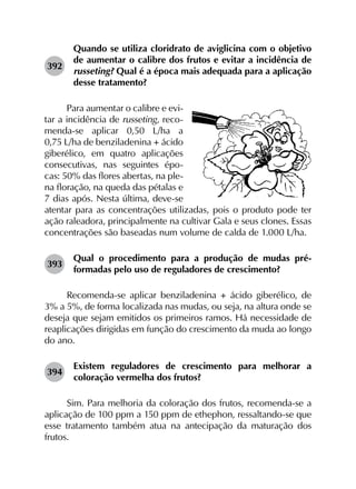 392	
Quando se utiliza cloridrato de aviglicina com o objetivo
de aumentar o calibre dos frutos e evitar a incidência de
russeting? Qual é a época mais adequada para a aplicação
desse tratamento?
Para aumentar o calibre e evi-
tar a incidência de russeting, reco-
menda-se aplicar 0,50 L/ha a
0,75 L/ha de benziladenina + ácido
giberélico, em quatro aplicações
consecutivas, nas seguintes épo-
cas: 50% das flores abertas, na ple-
na floração, na queda das pétalas e
7 dias após. Nesta última, deve-se
atentar para as concentrações utilizadas, pois o produto pode ter
ação raleadora, principalmente na cultivar Gala e seus clones. Essas
concentrações são baseadas num volume de calda de 1.000 L/ha.
393	
Qual o procedimento para a produção de mudas pré-
formadas pelo uso de reguladores de crescimento?
Recomenda-se aplicar benziladenina + ácido giberélico, de
3% a 5%, de forma localizada nas mudas, ou seja, na altura onde se
deseja que sejam emitidos os primeiros ramos. Há necessidade de
reaplicações dirigidas em função do crescimento da muda ao longo
do ano.
394	
Existem reguladores de crescimento para melhorar a
coloração vermelha dos frutos?
Sim. Para melhoria da coloração dos frutos, recomenda-se a
aplicação de 100 ppm a 150 ppm de ethephon, ressaltando-se que
esse tratamento também atua na antecipação da maturação dos
frutos.
 