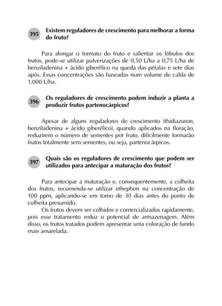 395	
Existem reguladores de crescimento para melhorar a forma
do fruto?
Para alongar o formato do fruto e salientar os lóbulos dos
frutos, pode-se utilizar pulverizações de 0,50 L/ha a 0,75 L/ha de
benziladenina + ácido giberélico na queda das pétalas e sete dias
após. Essas concentrações são baseadas num volume de calda de
1.000 L/ha.
396	
Os reguladores de crescimento podem induzir a planta a
produzir frutos partenocárpicos?
Apesar de alguns reguladores de crescimento (thidiazuron,
benziladenina + ácido giberélico), quando aplicados na floração,
reduzirem o número de sementes por fruto, dificilmente formarão
frutos totalmente sem sementes, ou seja, partenocárpicos.
397	
Quais são os reguladores de crescimento que podem ser
utilizados para antecipar a maturação dos frutos?
Para antecipar a maturação e, consequentemente, a colheita
dos frutos, recomenda-se utilizar ethephon na concentração de
100 ppm, aplicando-se em torno de 30 dias antes do ponto de
colheita presumido.
Os frutos devem ser colhidos e comercializados rapidamente,
pois esse tratamento reduz o potencial de armazenagem. Além
disso, os frutos tratados podem apresentar uma coloração de fundo
mais amarelada.
 