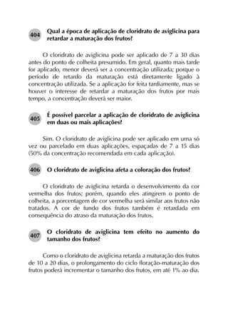 404	
Qual a época de aplicação de cloridrato de aviglicina para
retardar a maturação dos frutos?
O cloridrato de aviglicina pode ser aplicado de 7 a 30 dias
antes do ponto de colheita presumido. Em geral, quanto mais tarde
for aplicado, menor deverá ser a concentração utilizada; porque o
período de retardo da maturação está diretamente ligado à
concentração utilizada. Se a aplicação for feita tardiamente, mas se
houver o interesse de retardar a maturação dos frutos por mais
tempo, a concentração deverá ser maior.
405	
É possível parcelar a aplicação de cloridrato de aviglicina
em duas ou mais aplicações?
Sim. O cloridrato de aviglicina pode ser aplicado em uma só
vez ou parcelado em duas aplicações, espaçadas de 7 a 15 dias
(50% da concentração recomendada em cada aplicação).
406	 O cloridrato de aviglicina afeta a coloração dos frutos?
O cloridrato de aviglicina retarda o desenvolvimento da cor
vermelha dos frutos; porém, quando eles atingirem o ponto de
colheita, a porcentagem de cor vermelha será similar aos frutos não
tratados. A cor de fundo dos frutos também é retardada em
consequência do atraso da maturação dos frutos.
407	
O cloridrato de aviglicina tem efeito no aumento do
tamanho dos frutos?
Como o cloridrato de aviglicina retarda a maturação dos frutos
de 10 a 20 dias, o prolongamento do ciclo floração-maturação dos
frutos poderá incrementar o tamanho dos frutos, em até 1% ao dia.
 