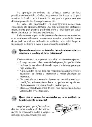 Na operação de colheita são utilizadas sacolas de lona
providas de fundo falso. O descarregamento dos frutos se dá pela
abertura do fundo com a liberação de dois ganchos, promovendo o
descarregamento dos frutos por rolamento.
Os frutos são depositados em bins (grandes caixas com
capacidade de aproximadamente 350 kg), usualmente protegidos
internamente por plástico polibolha com a finalidade de evitar
danos aos frutos por impacto ou abrasão.
É de extrema importância que os colhedores sejam treinados
e se mostrem cuidadosos durante as operações de colheita. Além
disso, todo o material utilizado na colheita deve estar limpo e
higienizado de forma a evitar a contaminação dos frutos.
412	
Que cuidados devem ser tomados durante o transporte das
maçãs até a unidade de beneficiamento?
Devem-se tomar os seguintes cuidados durante o transporte:
•	 A carga deve ser coberta com tela de proteção tipo Sombrite
ou lona de cor clara, deixando espaço suficiente para que
haja ventilação.
•	 A pressão dos pneus deve ser reduzida e os amortecedores
adaptados de forma a promover a maior absorção de
impactos.
•	 Os carreadores e estradas devem ser mantidos em boas
condições, eliminando-se buracos, pedras ou quaisquer
obstáculos aos veículos utilizados no transporte.
•	 Os motoristas devem ser instruídos para que utilizem baixas
velocidades e vias regulares.
413	
Quais são as operações realizadas em uma unidade de
beneficiamento de maçãs?
As principais operações realiza-
das em uma unidade de beneficia-
mento de maçãs destinadas a longos
períodos de armazenamento são:
 