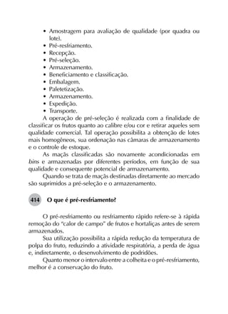 •	 Amostragem para avaliação de qualidade (por quadra ou
lote).
•	 Pré-resfriamento.
•	 Recepção.
•	 Pré-seleção.
•	 Armazenamento.
•	 Beneficiamento e classificação.
•	 Embalagem.
•	 Paletetização.
•	 Armazenamento.
•	 Expedição.
•	 Transporte.
A operação de pré-seleção é realizada com a finalidade de
classificar os frutos quanto ao calibre e/ou cor e retirar aqueles sem
qualidade comercial. Tal operação possibilita a obtenção de lotes
mais homogêneos, sua ordenação nas câmaras de armazenamento
e o controle de estoque.
As maçãs classificadas são novamente acondicionadas em
bins e armazenadas por diferentes períodos, em função de sua
qualidade e consequente potencial de armazenamento.
Quando se trata de maçãs destinadas diretamente ao mercado
são suprimidos a pré-seleção e o armazenamento.
414	 O que é pré-resfriamento?
O pré-resfriamento ou resfriamento rápido refere-se à rápida
remoção do “calor de campo” de frutos e hortaliças antes de serem
armazenados.
Sua utilização possibilita a rápida redução da temperatura de
polpa do fruto, reduzindo a atividade respiratória, a perda de água
e, indiretamente, o desenvolvimento de podridões.
Quanto menor o intervalo entre a colheita e o pré-resfriamento,
melhor é a conservação do fruto.
 