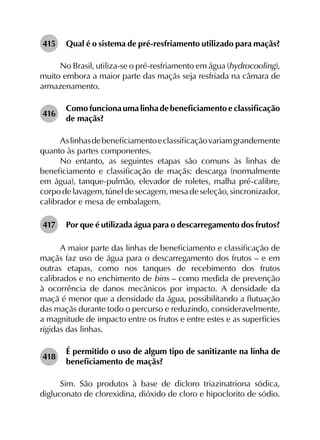 415	 Qual é o sistema de pré-resfriamento utilizado para maçãs?
No Brasil, utiliza-se o pré-resfriamento em água (hydrocooling),
muito embora a maior parte das maçãs seja resfriada na câmara de
armazenamento.
416	
Como funciona uma linha de beneficiamento e classificação
de maçãs?
Aslinhasdebeneficiamentoeclassificaçãovariamgrandemente
quanto às partes componentes.
No entanto, as seguintes etapas são comuns às linhas de
beneficiamento e classificação de maçãs: descarga (normalmente
em água), tanque-pulmão, elevador de roletes, malha pré-calibre,
corpo de lavagem, túnel de secagem, mesa de seleção, sincronizador,
calibrador e mesa de embalagem.
417	 Por que é utilizada água para o descarregamento dos frutos?
A maior parte das linhas de beneficiamento e classificação de
maçãs faz uso de água para o descarregamento dos frutos – e em
outras etapas, como nos tanques de recebimento dos frutos
calibrados e no enchimento de bins – como medida de prevenção
à ocorrência de danos mecânicos por impacto. A densidade da
maçã é menor que a densidade da água, possibilitando a flutuação
das maçãs durante todo o percurso e reduzindo, consideravelmente,
a magnitude de impacto entre os frutos e entre estes e as superfícies
rígidas das linhas.
418	
É permitido o uso de algum tipo de sanitizante na linha de
beneficiamento de maçãs?
Sim. São produtos à base de dicloro triazinatriona sódica,
digluconato de clorexidina, dióxido de cloro e hipoclorito de sódio.
 