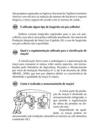 São produtos registrados na Agência Nacional de Vigilância Sanitária
(Anvisa) com eficácia na redução do número de bactérias e esporos
fúngicos a níveis seguros de acordo com as normas de saúde.
419	 É utilizado algum tipo de fungicida em pós-colheita?
Embora existam fungicidas registrados para o uso em pós-
colheita, essa não é uma prática utilizada atualmente. No sistema de
Produção Integrada de Maçã (ver Capítulo 20), o uso de fungicidas
em pós-colheita não é permitido.
420	
Qual é a regulamentação utilizada para a classificação de
maçãs?
A classificação, bem como a embalagem e a apresentação da
maçã para consumo in natura, entre outros aspectos, são norma­
tizados pelo Ministério da Agricultura, Pecuária e Abastecimento
por meio da Instrução Normativa nº 5, de 9 de fevereiro de 2006
(BRASIL, 2006), que tem por objetivo definir as características de
identidade e qualidade da maçã in natura.
421	 Como é realizado o armazenamento de maçãs?
A maior parte da produ-
ção de maçãs é destinada ao
armazenamento refrigerado, o
que permite a regularização
da oferta do produto no de-
correr do ano.
Dependendo da quali-
dade, as maçãs podem ser
armazenadas sob condições atmosféricas normais ou sob atmosfera
controlada (AC).
 