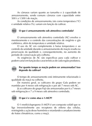 As câmaras variam quanto ao tamanho e à capacidade de
armazenamento, sendo comuns câmaras com capacidade entre
500 t a 1.500 t de maçãs.
As condições de armazenamento, tais como temperatura (°C)
e umidade relativa (%), variam em função da cultivar.
422	 O que é armazenamento sob atmosfera controlada?
O armazenamento sob atmosfera controlada (AC) envolve o
monitoramento e o controle das concentrações de oxigênio e gás
carbônico, além da temperatura e umidade relativa.
O uso da AC em complemento à baixa temperatura e ao
controle da umidade durante o armazenamento de maçãs resulta na
preservação da qualidade e, consequentemente, no aumento do
período de conservação pós-colheita.
As exigências de AC são específicas para cada cultivar e
podem variar em função das características de cada região produtora.
423	
Por quanto tempo as maçãs podem ser armazenadas? Isso
depende da cultivar?
O tempo de armazenamento está intimamente relacionado à
qualidade da maçã na colheita.
De maneira geral, as cultivares do grupo Gala podem ser
mantidas por 4 meses sob refrigeração e por até 7 meses sob AC.
Já as cultivares do grupo Fuji são armazenadas por 6 a 7 meses
sob refrigeração e 7 a 9 meses sob atmosfera controlada.
424	 O que é e como atua o 1-MCP?
O 1-metilciclopropeno (1-MCP) é um composto volátil que se
liga irreversivelmente aos receptores de etileno das células,
restringindo a ação desse hormônio e retardando o amadurecimento
de frutos climatéricos, como a maçã.
 