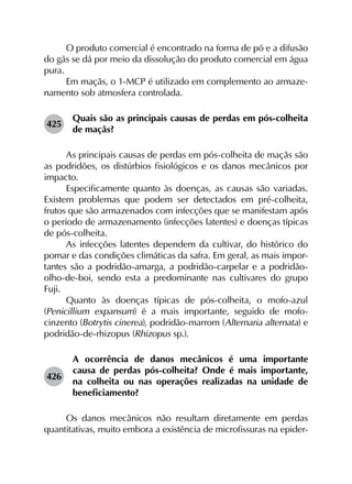 O produto comercial é encontrado na forma de pó e a difusão
do gás se dá por meio da dissolução do produto comercial em água
pura.
Em maçãs, o 1-MCP é utilizado em complemento ao armaze­
namento sob atmosfera controlada.
425	
Quais são as principais causas de perdas em pós-colheita
de maçãs?
As principais causas de perdas em pós-colheita de maçãs são
as podridões, os distúrbios fisiológicos e os danos mecânicos por
impacto.
Especificamente quanto às doenças, as causas são variadas.
Existem problemas que podem ser detectados em pré-colheita,
frutos que são armazenados com infecções que se manifestam após
o período de armazenamento (infecções latentes) e doenças típicas
de pós-colheita.
As infecções latentes dependem da cultivar, do histórico do
pomar e das condições climáticas da safra. Em geral, as mais impor­
tantes são a podridão-amarga, a podridão-carpelar e a podridão-
olho-de-boi, sendo esta a predominante nas cultivares do grupo
Fuji.
Quanto às doenças típicas de pós-colheita, o mofo-azul
(Penicillium expansum) é a mais importante, seguido de mofo-
cinzento (Botrytis cinerea), podridão-marrom (Alternaria alternata) e
podridão-de-rhizopus (Rhizopus sp.).
426	
A ocorrência de danos mecânicos é uma importante
causa de perdas pós-colheita? Onde é mais importante,
na colheita ou nas operações realizadas na unidade de
beneficiamento?
Os danos mecânicos não resultam diretamente em perdas
quantitativas, muito embora a existência de microfissuras na epider­
 