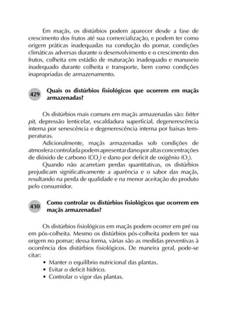 Em maçãs, os distúrbios podem aparecer desde a fase de
crescimento dos frutos até sua comercialização, e podem ter como
origem práticas inadequadas na condução do pomar, condições
climáticas adversas durante o desenvolvimento e o crescimento dos
frutos, colheita em estádio de maturação inadequado e manuseio
inadequado durante colheita e transporte, bem como condições
inapropriadas de armazenamento.
429	
Quais os distúrbios fisiológicos que ocorrem em maçãs
armazenadas?
Os distúrbios mais comuns em maçãs armazenadas são: bitter
pit, depressão lenticelar, escaldadura superficial, degenerescência
interna por senescência e degenerescência interna por baixas tem­
peraturas.
Adicionalmente, maçãs armazenadas sob condições de
atmosferacontroladapodemapresentardanoporaltasconcentrações
de dióxido de carbono (CO2
) e dano por deficit de oxigênio (O2
).
Quando não acarretam perdas quantitativas, os distúrbios
prejudicam significativamente a aparência e o sabor das maçãs,
resultando na perda de qualidade e na menor aceitação do produto
pelo consumidor.
430	
Como controlar os distúrbios fisiológicos que ocorrem em
maçãs armazenadas?
Os distúrbios fisiológicos em maçãs podem ocorrer em pré ou
em pós-colheita. Mesmo os distúrbios pós-colheita podem ter sua
origem no pomar; dessa forma, várias são as medidas preventivas à
ocorrência dos distúrbios fisiológicos. De maneira geral, pode-se
citar:
•	 Manter o equilíbrio nutricional das plantas.
•	 Evitar o deficit hídrico.
•	 Controlar o vigor das plantas.
 