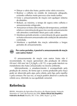 •	 Efetuar o raleio dos frutos, porém evitar raleio excessivo.
•	 Realizar a colheita no estádio de maturação adequado,
evitando colheitas muito precoces e/ou muito tardias.
•	 Evitar o armazenamento de maçãs com qualquer sintoma
de distúrbio.
•	 Reduzir, ao máximo, o tempo de espera entre colheita e
armazenamento refrigerado.
•	 Armazenar os frutos sob condições de temperatura, umidade
relativa e concentração de gases (no caso de armazenamento
sob atmosfera controlada) ideais para cada cultivar.
•	 Monitorar periodicamente a concentração de gases quando
os frutos estiverem armazenados sob condições de atmosfera
controlada.
•	 Monitorar a qualidade das maçãs submetidas a longos
períodos de armazenamento.
431	
Por curtos períodos, é possível o armazenamento de maçãs
com outros frutos?
O armazenamento de maçãs com outros frutos não é
recomendado. As maçãs apresentam alta produção de etileno
(10 mm³–100 mm³ de C2
H4
/kg/h, a 20 °C), o que pode interferir no
metabolismo dos frutos armazenados no mesmo ambiente.
Adicionalmente, o amadurecimento é acompanhado pela
produção de aromas, de forma que o aroma produzido pela maçã
pode ser absorvido pelo aipo, pela cebola, pelo figo, pelo repolho
e pela cenoura. Por sua vez, as maçãs podem absorver o aroma da
cebola seca, inferindo na sua qualidade sensorial.
Referência
BRASIL. Ministério da Agricultura Pecuária e do Abastecimento. Instrução
Normativa nº 5 de 9 de fevereiro de 2006. Diário Oficial [da] República
Federativa do Brasil, Brasília, DF, 15 fev. 2006. Seção 1, p. 6-8.
 