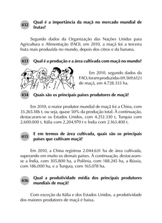 432	
Qual é a importância da maçã no mercado mundial de
frutas?
Segundo dados da Organização das Nações Unidas para
Agricultura e Alimentação (FAO), em 2010, a maçã foi a terceira
fruta mais produzida no mundo, depois dos citros e da banana.
433	 Qual é a produção e a área cultivada com maçã no mundo?
Em 2010, segundo dados da
FAO,foramproduzidas69.569.612 t
de maçã, em 4.728.333 ha.
434	 Quais são os principais países produtores de maçã?
Em 2010, o maior produtor mundial de maçã foi a China, com
33.265.186 t, ou seja, quase 50% da produção total. À continuação,
destacaram-se os Estados Unidos, com 4.212.330 t, Turquia com
2.600.000 t, Itália com 2.204.970 t e Índia com 2.163.400 t.
435	
E em termos de área cultivada, quais são os principais
países que cultivam maçã?
Em 2010, a China registrou 2.044.631 ha de área cultivada,
superando em muito os demais países. À continuação, destacaram-
se a Índia, com 305.800 ha, a Polônia, com 188.245 ha, a Rússia,
com 186.000 ha, e a Turquia, com 165.078 ha.
436	
Qual a produtividade média dos principais produtores
mundiais de maçã?
Com exceção da Itália e dos Estados Unidos, a produtividade
dos maiores produtores de maçã é baixa.
 