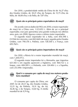 Em 2010, a produtividade média da China foi de 16,27 t/ha;
dos Estados Unidos, de 30,21 t/ha; da Turquia, de 15,75 t/ha; da
Itália, de 38,08 t/ha; e da Índia, de 7,07 t/ha.
437	 Quais são os principais países exportadores de maçã?
De acordo com os dados da FAO, em 2010, o maior exportador
de maçã foi a China com, 1.123.053 t. Além de ser o principal
exportador, esse país apresentou uma grande evolução nos últimos
anos, pois, em 2000, figurava como o sétimo maior exportador.
O segundo maior exportador foi a Itália, com 856.598 t.
O Chile foi o terceiro, com 842.668 t de maçã, seguido pelos Estados
Unidos, com 790.376 t, Polônia, com 728.500 t, e França, com
695.760 t.
438	 Quais são os principais países importadores de maçã?
Em 2010, a Rússia foi o maior importador mundial de maçã,
com 1.204.175 t.
O segundo maior importador foi a Alemanha, que importou
621.502 t; em seguida aparecem a Inglaterra, com 460.722 t, o
Iraque, com 408.209 t, a Holanda, com 324.406 t, e a Espanha,
com 253.496 t importadas.
439	
Qual é o consumo per capita de maçã nos maiores produ­
tores mundiais?
O consumo per capita da China, em
2007, foi de 20,21 kg, dos Estados Unidos,
12,25 kg, da Polônia, 19,31 kg, do Irã,
36,46 kg, e da Turquia, 33,60 kg. A média
mundial foi de 9,74 kg.
 