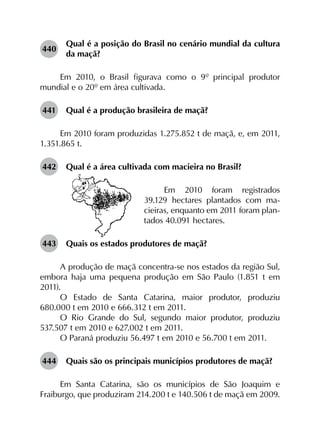 440	
Qual é a posição do Brasil no cenário mundial da cultura
da maçã?
Em 2010, o Brasil figurava como o 9º principal produtor
mundial e o 20º em área cultivada.
441	 Qual é a produção brasileira de maçã?
Em 2010 foram produzidas 1.275.852 t de maçã, e, em 2011,
1.351.865 t.
442	 Qual é a área cultivada com macieira no Brasil?
Em 2010 foram registrados
39.129 hectares plantados com ma-
cieiras, enquanto em 2011 foram plan-
tados 40.091 hectares.
443	 Quais os estados produtores de maçã?
A produção de maçã concentra-se nos estados da região Sul,
embora haja uma pequena produção em São Paulo (1.851 t em
2011).
O Estado de Santa Catarina, maior produtor, produziu
680.000 t em 2010 e 666.312 t em 2011.
O Rio Grande do Sul, segundo maior produtor, produziu
537.507 t em 2010 e 627.002 t em 2011.
O Paraná produziu 56.497 t em 2010 e 56.700 t em 2011.
444	 Quais são os principais municípios produtores de maçã?
Em Santa Catarina, são os municípios de São Joaquim e
Fraiburgo, que produziram 214.200 t e 140.506 t de maçã em 2009.
 