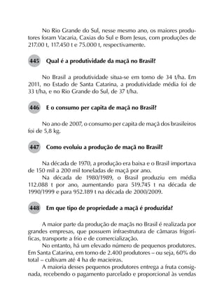 No Rio Grande do Sul, nesse mesmo ano, os maiores produ­
tores foram Vacaria, Caxias do Sul e Bom Jesus, com produções de
217.00 t, 117.450 t e 75.000 t, respectivamente.
445	 Qual é a produtividade da maçã no Brasil?
No Brasil a produtividade situa-se em torno de 34 t/ha. Em
2011, no Estado de Santa Catarina, a produtividade média foi de
33 t/ha, e no Rio Grande do Sul, de 37 t/ha.
446	 E o consumo per capita de maçã no Brasil?
No ano de 2007, o consumo per capita de maçã dos brasileiros
foi de 5,8 kg.
447	 Como evoluiu a produção de maçã no Brasil?
Na década de 1970, a produção era baixa e o Brasil importava
de 150 mil a 200 mil toneladas de maçã por ano.
Na década de 1980/1989, o Brasil produziu em média
112.088 t por ano, aumentando para 519.745 t na década de
1990/1999 e para 952.189 t na década de 2000/2009.
448	 Em que tipo de propriedade a maçã é produzida?
A maior parte da produção de maçãs no Brasil é realizada por
grandes empresas, que possuem infraestrutura de câmaras frigorí­
ficas, transporte a frio e de comercialização.
No entanto, há um elevado número de pequenos produtores.
Em Santa Catarina, em torno de 2.400 produtores – ou seja, 60% do
total – cultivam até 4 ha de macieiras.
A maioria desses pequenos produtores entrega a fruta consig­
nada, recebendo o pagamento parcelado e proporcional às vendas
 