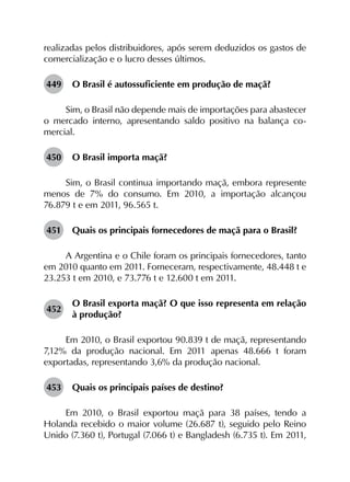 realizadas pelos distribuidores, após serem deduzidos os gastos de
comercialização e o lucro desses últimos.
449	 O Brasil é autossuficiente em produção de maçã?
Sim, o Brasil não depende mais de importações para abastecer
o mercado interno, apresentando saldo positivo na balança co­
mercial.
450	 O Brasil importa maçã?
Sim, o Brasil continua importando maçã, embora represente
menos de 7% do consumo. Em 2010, a importação alcançou
76.879 t e em 2011, 96.565 t.
451	 Quais os principais fornecedores de maçã para o Brasil?
A Argentina e o Chile foram os principais fornecedores, tanto
em 2010 quanto em 2011. Forneceram, respectivamente, 48.448 t e
23.253 t em 2010, e 73.776 t e 12.600 t em 2011.
452	
O Brasil exporta maçã? O que isso representa em relação
à produção?
Em 2010, o Brasil exportou 90.839 t de maçã, representando
7,12% da produção nacional. Em 2011 apenas 48.666 t foram
exportadas, representando 3,6% da produção nacional.
453	 Quais os principais países de destino?
Em 2010, o Brasil exportou maçã para 38 países, tendo a
Holanda recebido o maior volume (26.687 t), seguido pelo Reino
Unido (7.360 t), Portugal (7.066 t) e Bangladesh (6.735 t). Em 2011,
 