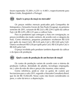 foram exportadas 15.200 t, 6.251 t e 4.485 t, respectivamente para
Reino Unido, Bangladesh e Portugal.
454	 Qual é o preço da maçã no mercado?
Os preços médios mensais praticados pela Companhia de
Entrepostos e Armazéns Gerais de São Paulo (Ceagesp), no primeiro
semestre de 2011, variaram de R$ 2,63 a R$ 2,94 o quilo da cultivar
Fuji e de R$ 2,09 a R$ 2,51 para a cultivar Gala.
Para os produtores que entregam a fruta em consignação, os
preços recebidos são muito variáveis, de acordo com a categoria da
fruta. Como referência, pequenos produtores receberam R$ 0,10
por quilo da maçã Cat3, R$ 0,24 pela Cat2 e R$ 0,40 pela Cat1.
Outros receberam R$ 0,30 por quilo pela Cat3, R$ 0,50 pela Cat2 e
R$ 0,85 pela Cat1.
O preço recebido pelo produtor também depende da cultivar
e da época de produção.
455	 Qual o custo de produção de um hectare de maçã?
Os custos de produção variam de acordo com o sistema de
produção (cultivar, densidade de plantio, tecnologia empregada,
etc.), valor da mão de obra e preços dos insumos, entre outros.
Como referência, pode-se citar os gastos de custeio por
hectare/ano para a safra 2011, segundo a Mussatto Consultoria Rural,
que foi de R$ 15.063,00. Nesse custo não foram considerados os
juros, o valor da terra e a depreciação.
 