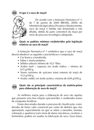 456	 O que é o suco de maçã?
De acordo com a Instrução Normativa nº 1,
de 7 de janeiro de 2000 (BRASIL, 2000), do
MinistériodaAgricultura,PecuáriaeAbastecimento,
suco de maçã é bebida não fermentada e não
diluída, obtida da parte comestível da maçã por
meio de processo tecnológico adequado.
457	
Quais os padrões mínimos estabelecidos pela legislação
relativos ao suco de maçã?
A Instrução Normativa nº 1 estabelece que o suco de maçã
deverá obedecer as seguintes características e composição:
•	 Cor branca a translúcida.
•	 Sabor e aroma próprios.
•	 Sólidos solúveis mínimo de 10,5 °Brix.
•	 Acidez total  – expressa em ácido málico  – mínima de
0,15 g/100 g.
•	 Teores máximos de açúcares totais naturais da maçã de
13,5 g/100 g.
•	 Acidez volátil, em ácido acético, máxima de 0,04 g/100 g.
458	
Quais são as principais características da matéria-prima
para elaboração de suco de maçã?
As melhores maçãs para a elaboração de suco são aquelas
que possuem uma boa relação açúcar/acidez e moderados teores
de compostos fenólicos.
Frutas descartadas durante o processo de classificação, consi­
deradas de baixo valor comercial por conta de defeitos que elas
apresentam, especialmente no que se refere a tamanho, formato,
coloração e aparência (com sinais de danos mecânicos, cicatrizes e
ferimentos), podem ser usadas na fabricação de suco. Essas frutas,
 