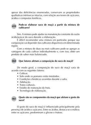 apesar das deficiências enumeradas, conservam as proprie­dades
qualitativas intrínsecas intactas, com relação aos teores de açúcares,
ácidos e compostos fenólicos.
459	
Pode-se elaborar suco de maçã a partir da mistura de
cultivares?
Sim. A mistura pode ajudar na manutenção constante da razão
ácido/açúcar do suco durante a elaboração.
É difícil recomendar uma mistura em particular, porque sua
composição vai depender das cultivares disponíveis em determinada
região.
Com a mistura de duas ou mais cultivares pode-se agregar as
vantagens de cada cultivar individualmente e, com isso, obter um
produto de sabor mais balanceado.
460	 Que fatores afetam a composição do suco de maçã?
De modo geral, a composição do suco de maçã varia de
acordo com os seguintes fatores:
•	 Cultivar.
•	 Solo onde os pomares estão instalados.
•	 Condições climáticas ocorridas durante a safra.
•	 Adubação.
•	 Tratos culturais.
•	 Estádio de maturação da fruta.
•	 Tecnologia de elaboração.
461	
Quais são os componentes da maçã que afetam o gosto do
suco?
O gosto do suco de maçã é influenciado principalmente pela
presença de ácidos e açúcares. Entre os ácidos, destaca-se o málico;
entre os açúcares, predominam a glicose e frutose.
 