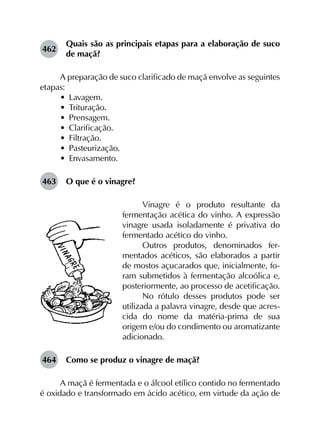 462	
Quais são as principais etapas para a elaboração de suco
de maçã?
A preparação de suco clarificado de maçã envolve as seguintes
etapas:
•	 Lavagem.
•	 Trituração.
•	 Prensagem.
•	 Clarificação.
•	 Filtração.
•	 Pasteurização.
•	 Envasamento.
463	 O que é o vinagre?
Vinagre é o produto resultante da
fermentação acética do vinho. A expressão
vinagre usada isoladamente é privativa do
fermentado acético do vinho.
Outros produtos, denominados fer-
mentados acéticos, são elaborados a partir
de mostos açucarados que, inicialmente, fo-
ram submetidos à fermentação alcoólica e,
posteriormente, ao processo de acetificação.
No rótulo desses produtos pode ser
utilizada a palavra vinagre, desde que acres­
cida do nome da matéria-prima de sua
origem e/ou do condimento ou aromatizante
adicionado.
464	 Como se produz o vinagre de maçã?
A maçã é fermentada e o álcool etílico contido no fermentado
é oxidado e transformado em ácido acético, em virtude da ação de
 