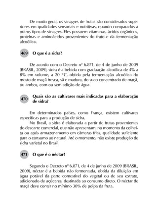 De modo geral, os vinagres de frutas são considerados supe­
riores em qualidades sensoriais e nutritivas, quando comparados a
outros tipos de vinagres. Eles possuem vitaminas, ácidos orgânicos,
proteínas e aminoácidos provenientes do fruto e da fermentação
alcoólica.
469	 O que é a sidra?
De acordo com o Decreto nº 6.871, de 4 de junho de 2009
(BRASIL, 2009), sidra é a bebida com graduação alcoólica de 4% a
8% em volume, a 20 °C, obtida pela fermentação alcoólica do
mosto de maçã fresca, sã e madura, do suco concentrado de maçã,
ou ambos, com ou sem adição de água.
470	
Quais são as cultivares mais indicadas para a elaboração
de sidra?
Em determinados países, como França, existem cultivares
específicas para a produção de sidra.
No Brasil, a sidra é elaborada a partir de frutas provenientes
do descarte comercial, que não apresentam, no momento da colhei­
ta ou após armazenamento em câmaras frias, qualidade suficiente
para o consumo ao natural. Até o momento, não existe produção de
sidra varietal no Brasil.
471	 O que é o néctar?
Segundo o Decreto nº 6.871, de 4 de junho de 2009 (BRASIL,
2009), néctar é a bebida não fermentada, obtida da diluição em
água potável da parte comestível do vegetal ou de seu extrato,
adicionado de açúcares, destinada ao consumo direto. O néctar de
maçã deve conter no mínimo 30% de polpa da fruta.
 