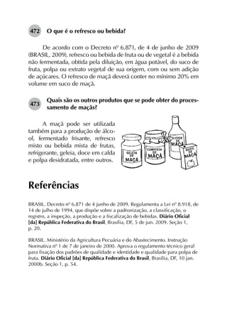 472	 O que é o refresco ou bebida?
De acordo com o Decreto nº 6.871, de 4 de junho de 2009
(BRASIL, 2009), refresco ou bebida de fruta ou de vegetal é a bebida
não fermentada, obtida pela diluição, em água potável, do suco de
fruta, polpa ou extrato vegetal de sua origem, com ou sem adição
de açúcares. O refresco de maçã deverá conter no mínimo 20% em
volume em suco de maçã.
473	
Quais são os outros produtos que se pode obter do proces­
samento de maçãs?
A maçã pode ser utilizada
também para a produção de álco-
ol, fermentado frisante, refresco
misto ou bebida mista de frutas,
refrigerante, geleia, doce em calda
e polpa desidratada, entre outros.
Referências
BRASIL. Decreto nº 6.871 de 4 junho de 2009. Regulamenta a Lei nº 8.918, de
14 de julho de 1994, que dispõe sobre a padronização, a classificação, o
registro, a inspeção, a produção e a fiscalização de bebidas. Diário Oficial
[da] República Federativa do Brasil, Brasília, DF, 5 de jun. 2009. Seção 1,
p. 20.
BRASIL. Ministério da Agricultura Pecuária e do Abastecimento. Instrução
Normativa nº 1 de 7 de janeiro de 2000. Aprova o regulamento técnico geral
para fixação dos padrões de qualidade e identidade e qualidade para polpa de
fruta. Diário Oficial [da] República Federativa do Brasil, Brasília, DF, 10 jan.
2000b. Seção 1, p. 54.
 