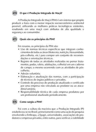 474	 O que é Produção Integrada de Maçã?
A Produção Integrada de Maçã (PIM) é um sistema que propõe
produzir a fruta com o menor impacto socioeconômico ambiental
possível, utilizando as melhores práticas tecnológicas existentes,
resultando em uma maçã com atributos de alta qualidade e
segurança ao consumidor.
475	 Quais são os princípios da PIM?
Em resumo, os princípios da PIM são:
•	 Uso de normas técnicas específicas que integram conhe­
cimentosdetodasasáreas(fitotecnia,nutrição,fitossanidade,
pós-colheita, etc.) para compor um conjunto de recomen­
dações e orientações técnicas.
•	 Registro de todas as atividades realizadas no pomar (trata­
mentos, podas, raleio, adubações, colheita) em um caderno
de campo, o mesmo ocorrendo com as atividades de pós-
colheita.
•	 Adesão voluntária.
•	 Elaboração e atualização das normas, com a participação
de técnicos de órgãos públicos e privados.
•	 Controle do processo de produção atualizado e certificado
por uma empresa não vinculada ao produtor ou ao ataca­
dista/varejista.
•	 Responsabilidade técnica de cada empresa produtora por
um profissional atualizado periodicamente.
476	 Como surgiu a PIM?
Foi com a cultura da macieira que a Produção Integrada (PI)
estabeleceu-se no Brasil, primeiramente como uma ação de pesquisa
envolvendo a Embrapa, a Epagri, universidades, associações de pro­
dutores e empresas privadas, entre outros, para verificar a viabilidade
 