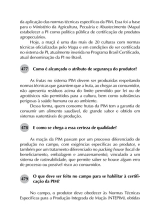 da aplicação das normas técnicas específicas da PIM. Essa foi a base
para o Ministério da Agricultura, Pecuária e Abastecimento (Mapa)
estabelecer a PI como política pública de certificação de produtos
agropecuários.
Hoje, a maçã é uma das mais de 20 culturas com normas
técnicas oficializadas pelo Mapa e em condições de ser certificada
no sistema de PI, atualmente inserida no Programa Brasil Certificado,
atual denominação da PI no Brasil.
477	 Como é alcançado o atributo de segurança do produtor?
As frutas no sistema PIM devem ser produzidas respeitando
normas técnicas que garantem que a fruta, ao chegar ao consumidor,
não apresenta resíduos acima do limite permitido por lei ou de
agrotóxicos não permitidos para a cultura, bem como substâncias
perigosas à saúde humana ou ao ambiente.
Dessa forma, quem consome frutas da PIM tem a garantia de
consumir um alimento saudável, de grande sabor e obtido em
sistemas sustentáveis de produção.
478	 E como se chega a essa certeza de qualidade?
As maçãs da PIM passam por um processo diferenciado de
produção no campo, com exigências específicas ao produtor, e
também por um tratamento diferenciado no packing house (local de
beneficiamento, embalagem e armazenamento), vinculado a um
sistema de rastreabilidade, que permite saber se houve algum erro
de processo ou possível risco ao consumidor.
479	
O que deve ser feito no campo para se habilitar à certifi­
cação da PIM?
No campo, o produtor deve obedecer às Normas Técnicas
Específicas para a Produção Integrada de Maçãs (NTEPIM), obtidas
 