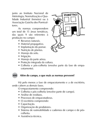 junto ao Instituto Nacional de
Metrologia, Normalização e Qua-
lidade Industrial (Inmetro) ou à
Associação Gaúcha dos Pomicul-
tores.
As normas compreendem
um total de 15 áreas temáticas,
das quais 9 são referentes à
produção no campo:
•	 Recursos naturais.
•	 Material propagativo.
•	 Implantação do pomar.
•	 Nutrição de plantas.
•	 Manejo do solo.
•	 Irrigação.
•	 Manejo da parte aérea.
•	 Proteção integrada da cultura.
•	 Colheita e pós-colheita (envolve parte da fase de empa­
cotamento).
480	 Além do campo, o que mais as normas preveem?
Há pelo menos a fase de empacotamento e a de escritório,
onde cabem as demais fases.
O empacotamento compreende:
•	 Colheita e pós-colheita (envolve parte de campo).
•	 Análise de resíduos.
•	 Processos de empacotadoras.
•	 O escritório compreende:
•	 Capacitação.
•	 Organização de produtores.
•	 Sistema de rastreabilidade e cadernos de campo e de pós-
colheita.
•	 Assistência técnica.
 