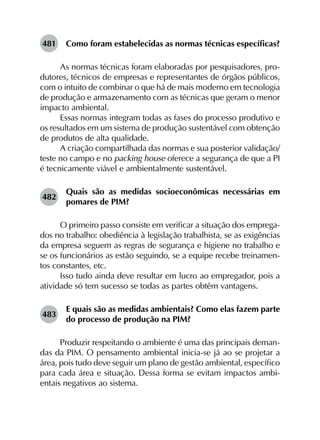 481	 Como foram estabelecidas as normas técnicas específicas?
As normas técnicas foram elaboradas por pesquisadores, pro­
dutores, técnicos de empresas e representantes de órgãos públicos,
com o intuito de combinar o que há de mais moderno em tecnologia
de produção e armazenamento com as técnicas que geram o menor
impacto ambiental.
Essas normas integram todas as fases do processo produtivo e
os resultados em um sistema de produção sustentável com obtenção
de produtos de alta qualidade.
A criação compartilhada das normas e sua posterior validação/
teste no campo e no packing house oferece a segurança de que a PI
é tecnicamente viável e ambientalmente sustentável.
482	
Quais são as medidas socioeconômicas necessárias em
pomares de PIM?
O primeiro passo consiste em verificar a situação dos emprega-
dos no trabalho: obediência à legislação trabalhista, se as exigências
da empresa seguem as regras de segurança e higiene no trabalho e
se os funcionários as estão seguindo, se a equipe recebe treinamen-
tos constantes, etc.
Isso tudo ainda deve resultar em lucro ao empregador, pois a
atividade só tem sucesso se todas as partes obtêm vantagens.
483	
E quais são as medidas ambientais? Como elas fazem parte
do processo de produção na PIM?
Produzir respeitando o ambiente é uma das principais deman­
das da PIM. O pensamento ambiental inicia-se já ao se projetar a
área, pois tudo deve seguir um plano de gestão ambiental, específico
para cada área e situação. Dessa forma se evitam impactos ambi­
entais negativos ao sistema.
 