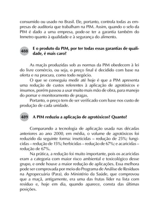 consumido ou usado no Brasil. Ele, portanto, controla todas as em­
presas de auditoria que trabalham na PIM. Assim, quando o selo da
PIM é dado a uma empresa, pode-se ter a garantia também do
Inmetro quanto à qualidade e à segurança do alimento.
488	
E o produto da PIM, por ter todas essas garantias de quali­
dade, é mais caro?
As maçãs produzidas sob as normas da PIM obedecem à lei
do livre comércio, ou seja, o preço final é decidido com base na
oferta e na procura, como todo negócio.
O que se conseguiu medir até hoje é que a PIM apresenta
uma redução de custos referentes à aplicação de agrotóxicos e
insumos, porém passou a usar muito mais mão de obra, para manejo
do pomar e monitoramento de pragas.
Portanto, o preço tem de ser verificado com base nos custo de
produção de cada unidade.
489	 A PIM reduziu a aplicação de agrotóxicos? Quanto?
Comparando a tecnologia de aplicação usada nas décadas
anteriores ao ano 2000, em média, o volume de agrotóxicos foi
reduzido da seguinte forma: inseticidas – redução de 25%; fungi­
cidas – redução de 15%; herbicidas – redução de 67%; e acaricidas –
redução de 67%.
Na prática, a redução foi muito importante, pois os acaricidas
eram a categoria com maior risco ambiental e toxicológico desse
grupo, e onde houve a maior redução de aplicações. Essa melhora
pode ser comprovada por meio do Programa de Análise de Resíduos
na Agropecuária (Para), do Ministério da Saúde, que comprovou
que a maçã, antigamente, era uma das frutas líder na lista com
resíduo e, hoje em dia, quando aparece, consta das últimas
posições.
 