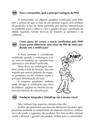 490	 Para o consumidor, qual a principal vantagem da PIM?
O consumidor, ao adquirir produtos certificados pela PIM,
tem a certeza de que se trata de um produto seguro, sem resíduos
de pesticidas acima do limite permitido por normas internacionais
ou proibidos para a cultura e com a garantia de que a produção foi
obtida seguindo normas técnicas de respeito ao produtor e ao
ambiente.
491	
Como posso ter acesso a maçãs certificadas pela PIM?
Como posso diferenciar uma maçã da PIM de outra pro­
duzida sem a certificação?
A fruta somente é considerada
certificada quando a embalagem (cai-
xa, saco ou bandeja) ou a própria fruta
apresenta o selo Brasil Certificado.
Além disso, na embalagem, tam-
bém consta o selo do Inmetro. Isso não
impede que marcas próprias da empre-
sa produtora ou do varejista sejam a
principal identificação da fruta.
A empresa produtora também
pode divulgar a certificação por meio
de fôlderes, páginas na internet ou ou-
tros mecanismos de comunicação.
492	 Produção Integrada e GlobalGap são a mesma coisa?
Não, embora haja aspectos comuns entre eles.
Ambos são protocolos que buscam diferenciar produtos agro­
pecuários mediante o cumprimento de requisitos técnicos, ambien­
tais e de saúde e segurança do produtor. Por isso, os dois sistemas
visam a oferecer e garantir um produto melhor para o consumidor.
 