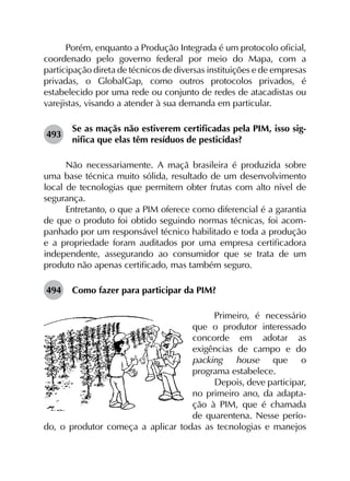 Porém, enquanto a Produção Integrada é um protocolo oficial,
coordenado pelo governo federal por meio do Mapa, com a
participação direta de técnicos de diversas instituições e de empresas
privadas, o GlobalGap, como outros protocolos privados, é
estabelecido por uma rede ou conjunto de redes de atacadistas ou
varejistas, visando a atender à sua demanda em particular.
493	
Se as maçãs não estiverem certificadas pela PIM, isso sig­
nifica que elas têm resíduos de pesticidas?
Não necessariamente. A maçã brasileira é produzida sobre
uma base técnica muito sólida, resultado de um desenvolvimento
local de tecnologias que permitem obter frutas com alto nível de
segurança.
Entretanto, o que a PIM oferece como diferencial é a garantia
de que o produto foi obtido seguindo normas técnicas, foi acom­
panhado por um responsável técnico habilitado e toda a produção
e a propriedade foram auditados por uma empresa certificadora
independente, assegurando ao consumidor que se trata de um
produto não apenas certificado, mas também seguro.
494	 Como fazer para participar da PIM?
Primeiro, é necessário
que o produtor interessado
concorde em adotar as
exigências de campo e do
packing house que o
programa estabelece.
Depois, deve participar,
no primeiro ano, da adapta-
ção à PIM, que é chamada
de quarentena. Nesse perío-
do, o produtor começa a aplicar todas as tecnologias e manejos
 