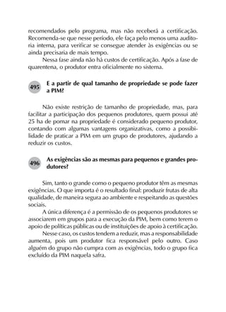 recomendados pelo programa, mas não receberá a certificação.
Recomenda-se que nesse período, ele faça pelo menos uma audito-
ria interna, para verificar se consegue atender às exigências ou se
ainda precisaria de mais tempo.
Nessa fase ainda não há custos de certificação. Após a fase de
quarentena, o produtor entra oficialmente no sistema.
495	
E a partir de qual tamanho de propriedade se pode fazer
a PIM?
Não existe restrição de tamanho de propriedade, mas, para
facilitar a participação dos pequenos produtores, quem possui até
25 ha de pomar na propriedade é considerado pequeno produtor,
contando com algumas vantagens organizativas, como a possibi­
lidade de praticar a PIM em um grupo de produtores, ajudando a
reduzir os custos.
496	
As exigências são as mesmas para pequenos e grandes pro­
dutores?
Sim, tanto o grande como o pequeno produtor têm as mesmas
exigências. O que importa é o resultado final: produzir frutas de alta
qualidade, de maneira segura ao ambiente e respeitando as questões
sociais.
A única diferença é a permissão de os pequenos produtores se
associarem em grupos para a execução da PIM, bem como terem o
apoio de políticas públicas ou de instituições de apoio à certificação.
Nesse caso, os custos tendem a reduzir, mas a responsabilidade
aumenta, pois um produtor fica responsável pelo outro. Caso
alguém do grupo não cumpra com as exigências, todo o grupo fica
excluído da PIM naquela safra.
 