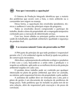497	 Para que é necessária a capacitação?
O Sistema de Produção Integrada identificou que a maioria
dos problemas que ocorre com a fruta, o meio ambiente ou o
consumidor tem origem no manejo.
Dessa forma, a capacitação dos envolvidos (produtores, téc­
nicos e auditores) é uma das principais etapas do programa.
Todos os envolvidos devem compreender e participar do
trabalho, desde o dono da propriedade até o empregado temporário
contratado para a execução de determinado serviço.
Com isso, foram obtidos os principais ganhos em termos de
saúde do trabalhador, qualidade ambiental e qualidade e segurança
do produto final.
498	 E os recursos naturais? Como são preservados na PIM?
A PIM parte do princípio de que todo produtor é responsável
perante a lei. E a lei ambiental vigente no Brasil já ajuda nas práticas
de conservação necessárias.
Além disso, o planejamento do ambiente ecológico e produtivo
é feito caso a caso, buscando-se a união entre a produção e o
respeito ao ambiente, aplicando-se as melhores técnicas de proteção
ambiental exigidas em cada caso.
O produto desse trabalho pode ser conferido por qualquer
interessado no plano de gestão ambiental, que deve ser assinado,
no mínimo, pelo responsável técnico da propriedade e pelo auditor.
A assinatura do auditor deve ser renovada ano a ano, pois o
plano de gestão é um documento de resolução de problemas de
longo prazo. Todo problema que foi incluído no plano tem de ter
uma solução, além do responsável pela execução e do prazo de
conclusão.
 