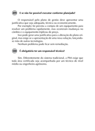 499	 E se não for possível executar conforme planejado?
O responsável pelo plano de gestão deve apresentar uma
justificativa que seja adequada, técnica ou economicamente.
Por exemplo: foi prevista a compra de um equipamento para
resolver um problema rapidamente, mas ocorreram mudanças no
câmbio e o equipamento triplicou de preço.
Isso pode gerar uma justificativa para a alteração do plano ori­
ginal, mas exige-se a apresentação de uma nova solução, lançando-
se mão de outras tecnologias.
Nenhum problema pode ficar sem remediação.
500	 É obrigatório ter um responsável técnico?
Sim. Diferentemente do sistema tradicional, a PIM exige que
toda área certificada seja acompanhada por um técnico de nível
médio ou engenheiro-agrônomo.
 